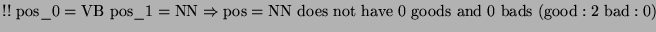 $\displaystyle !!\textrm{ pos}\_0=\textrm{VB pos}\_1=\textrm{NN}\Rightarrow \tex...
...not have }0\textrm{ goods and }0\textrm{ bads }(\textrm{good}:2\textrm{ bad}:0)$